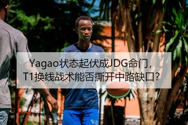 Yagao状态起伏成JDG命门，T1换线战术能否撕开中路缺口？